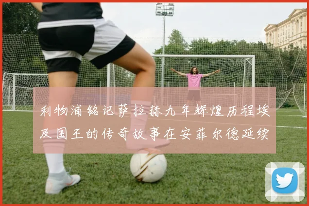 利物浦铭记萨拉赫九年辉煌历程埃及国王的传奇故事在安菲尔德延续