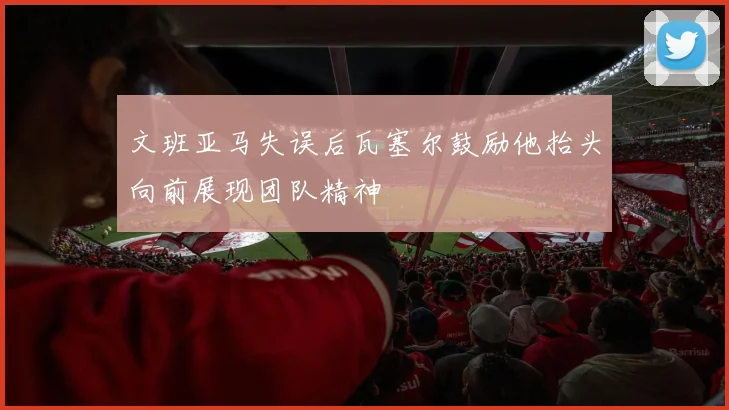 文班亚马失误后瓦塞尔鼓励他抬头向前展现团队精神