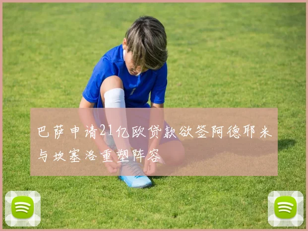 巴萨申请21亿欧贷款欲签阿德耶米与坎塞洛重塑阵容