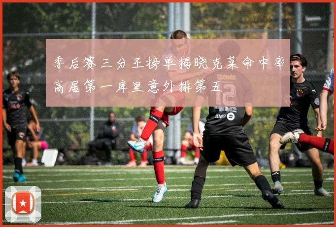 季后赛三分王榜单揭晓克莱命中率高居第一库里意外排第五