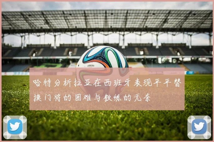 哈特分析拉亚在西班牙表现平平替换门将的困难与教练的无奈