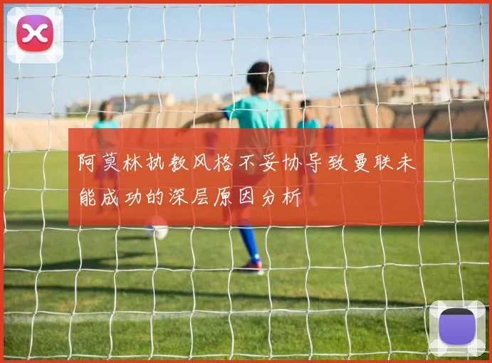 阿莫林执教风格不妥协导致曼联未能成功的深层原因分析
