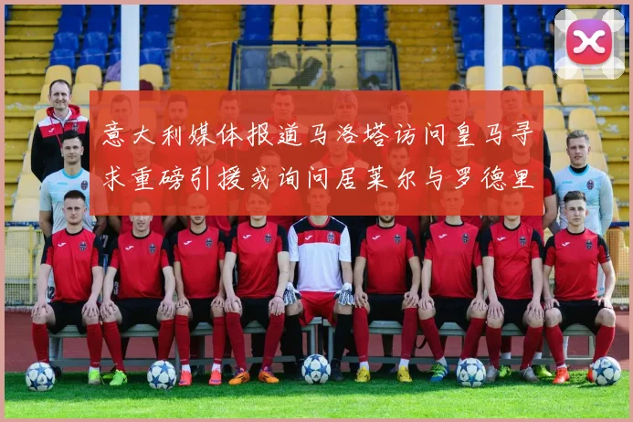 意大利媒体报道马洛塔访问皇马寻求重磅引援或询问居莱尔与罗德里戈
