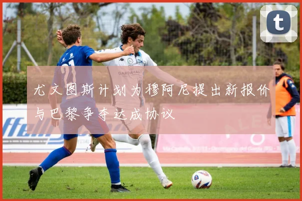 尤文图斯计划为穆阿尼提出新报价与巴黎争夺达成协议