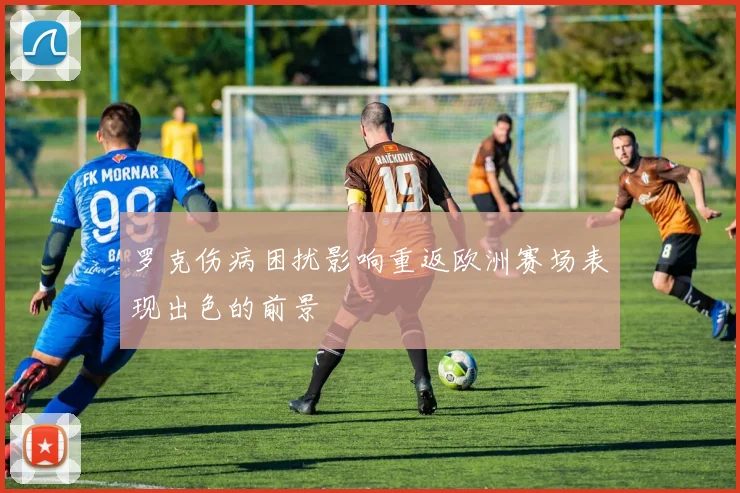罗克伤病困扰影响重返欧洲赛场表现出色的前景