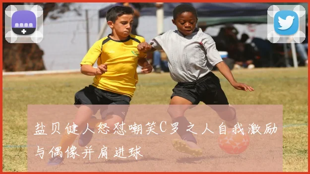 盐贝健人怒怼嘲笑C罗之人自我激励与偶像并肩进球
