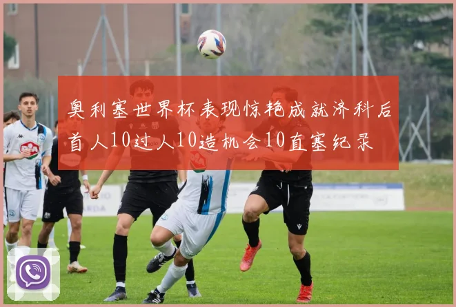 奥利塞世界杯表现惊艳成就济科后首人10过人10造机会10直塞纪录