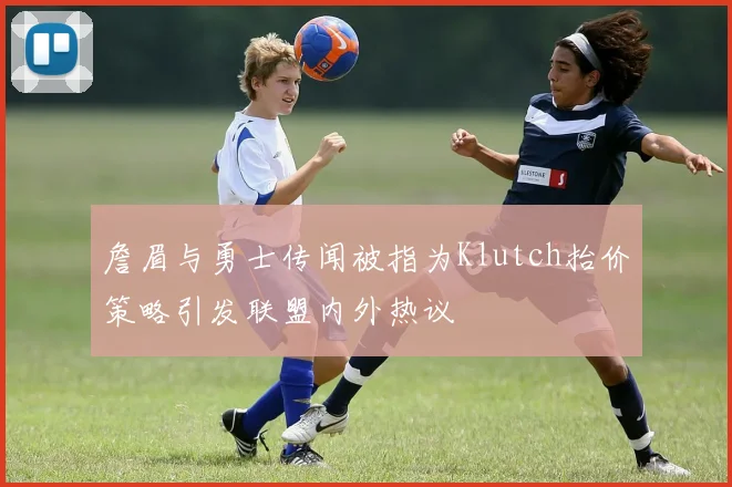 詹眉与勇士传闻被指为Klutch抬价策略引发联盟内外热议