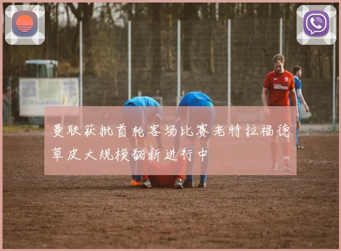 曼联获批首轮客场比赛老特拉福德草皮大规模翻新进行中