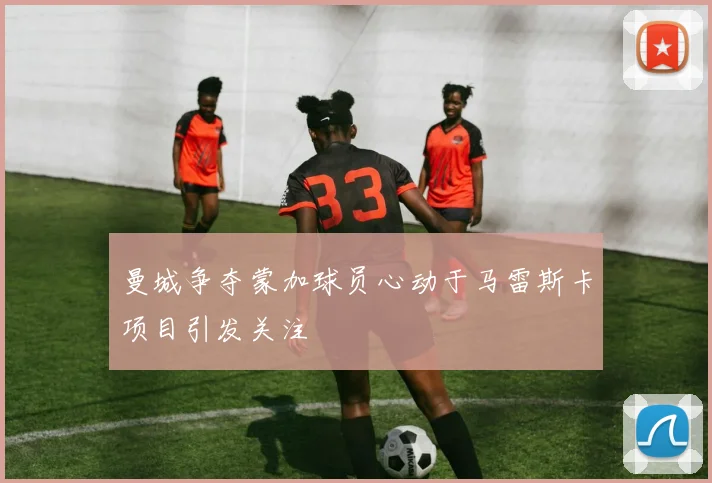 曼城争夺蒙加球员心动于马雷斯卡项目引发关注