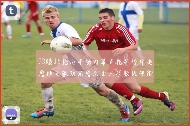 JR曝16抢七半场内幕卢指导怒斥老詹缺乏狠劲老詹反击三项数据领衔全场