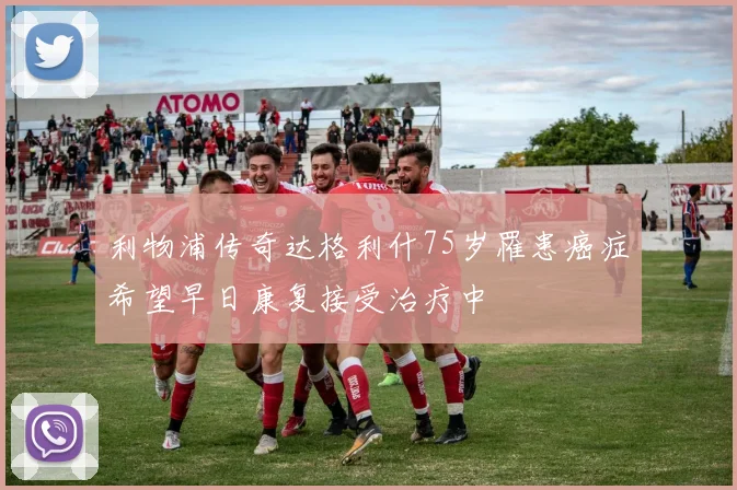 利物浦传奇达格利什75岁罹患癌症希望早日康复接受治疗中
