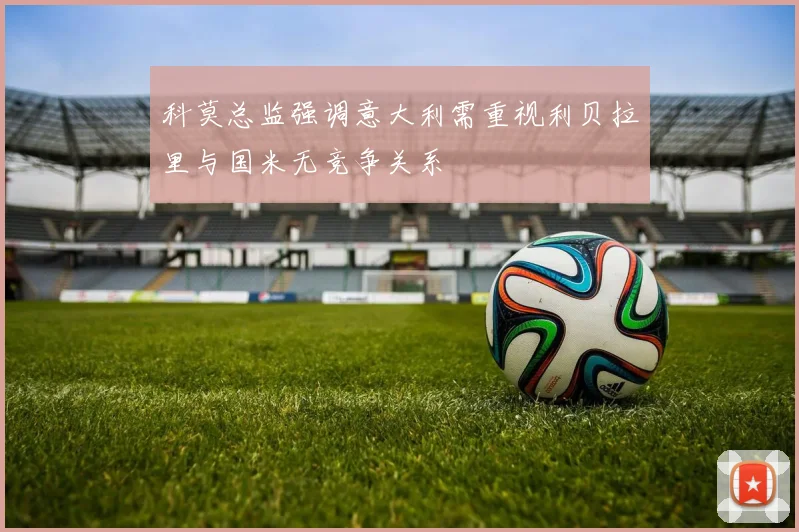 科莫总监强调意大利需重视利贝拉里与国米无竞争关系