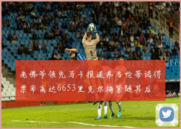 老佛爷领先马卡报道弗洛伦蒂诺得票率高达6653里克尔梅紧随其后