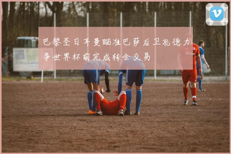 巴黎圣日耳曼瞄准巴萨后卫孔德力争世界杯前完成转会交易